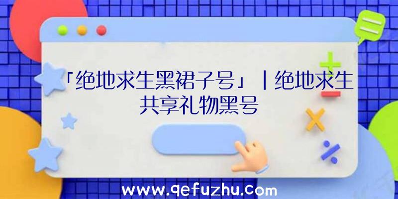 「绝地求生黑裙子号」|绝地求生共享礼物黑号